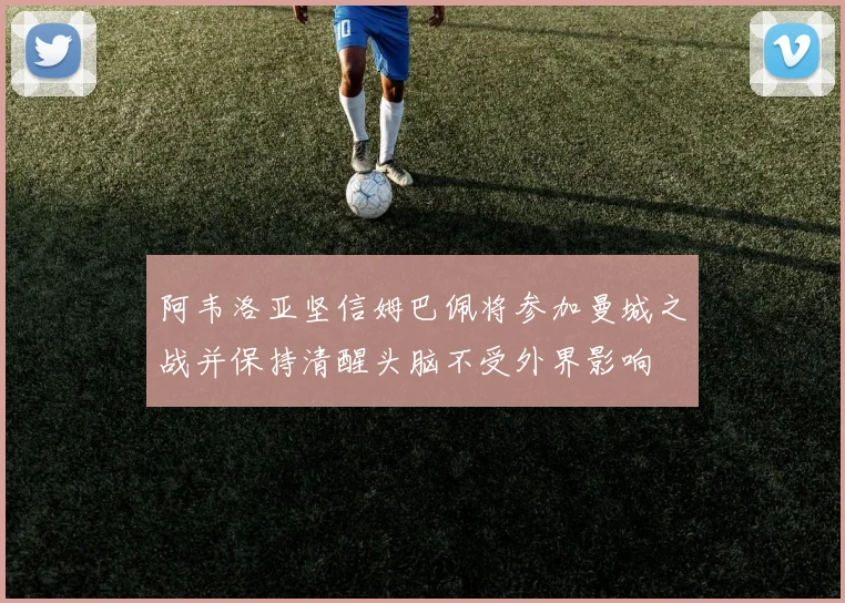 阿韦洛亚坚信姆巴佩将参加曼城之战并保持清醒头脑不受外界影响