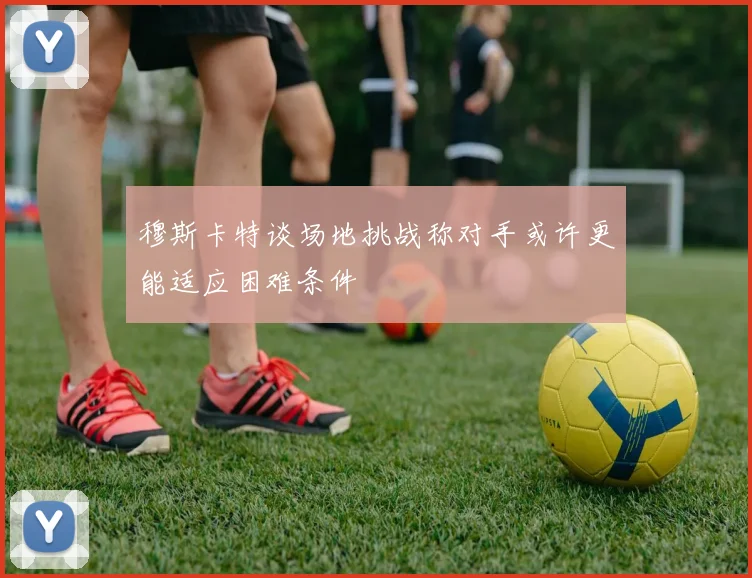 穆斯卡特谈场地挑战称对手或许更能适应困难条件