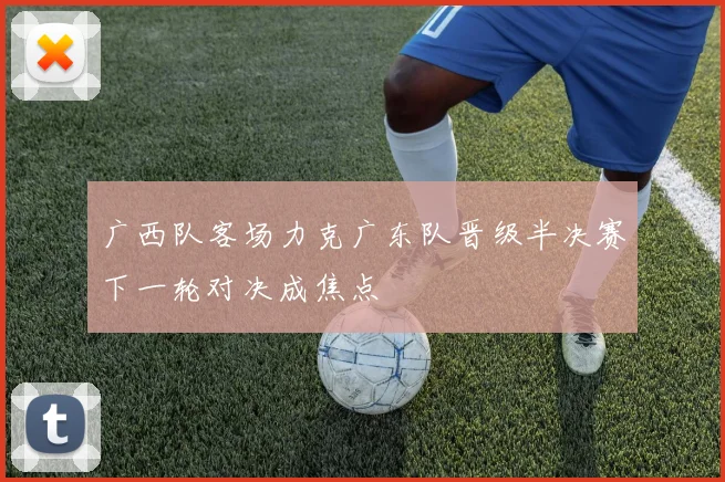 广西队客场力克广东队晋级半决赛下一轮对决成焦点