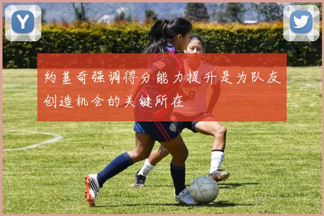 约基奇强调得分能力提升是为队友创造机会的关键所在