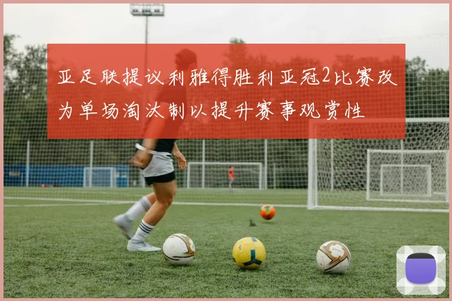 亚足联提议利雅得胜利亚冠2比赛改为单场淘汰制以提升赛事观赏性