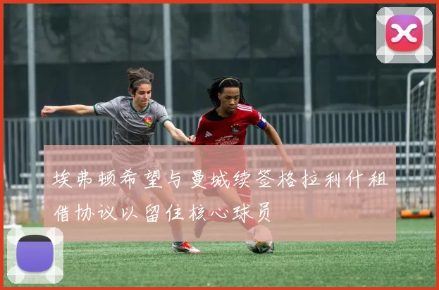 埃弗顿希望与曼城续签格拉利什租借协议以留住核心球员