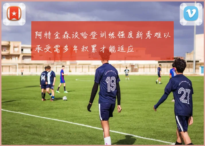 阿特金森谈哈登训练强度新秀难以承受需多年积累才能适应