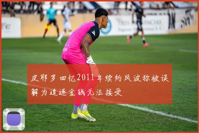 皮耶罗回忆2011年续约风波称被误解为追逐金钱无法接受