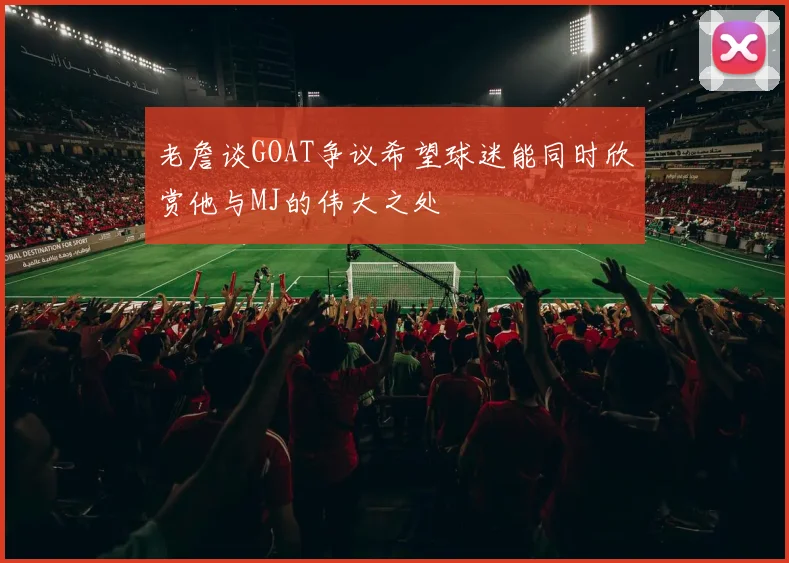 老詹谈GOAT争议希望球迷能同时欣赏他与MJ的伟大之处