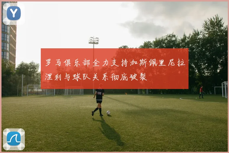 罗马俱乐部全力支持加斯佩里尼拉涅利与球队关系彻底破裂
